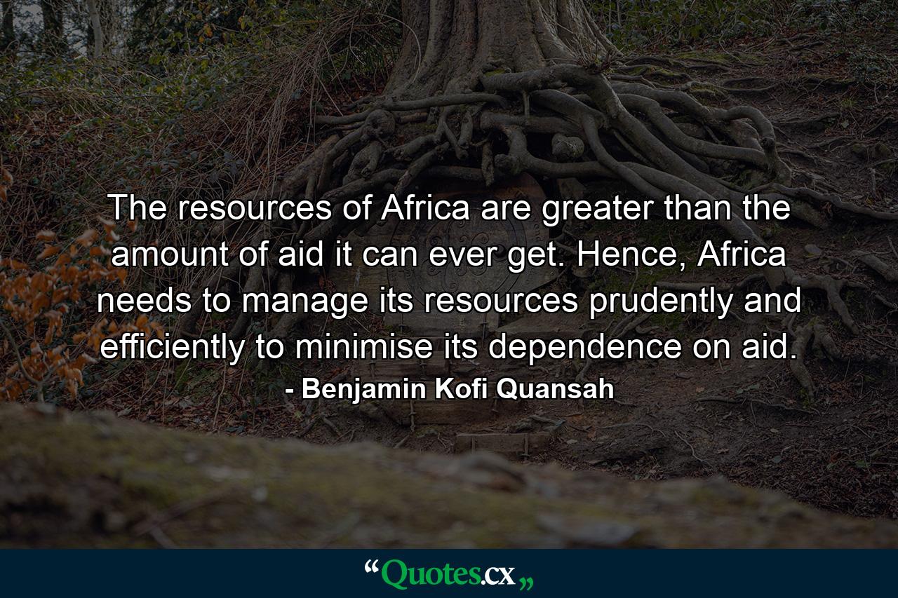 The resources of Africa are greater than the amount of aid it can ever get. Hence, Africa needs to manage its resources prudently and efficiently to minimise its dependence on aid. - Quote by Benjamin Kofi Quansah