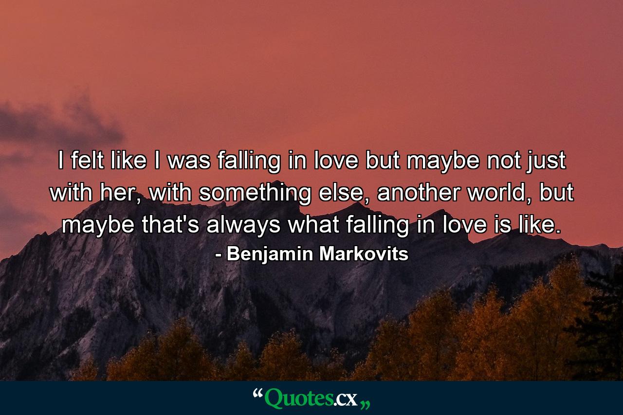 I felt like I was falling in love but maybe not just with her, with something else, another world, but maybe that's always what falling in love is like. - Quote by Benjamin Markovits