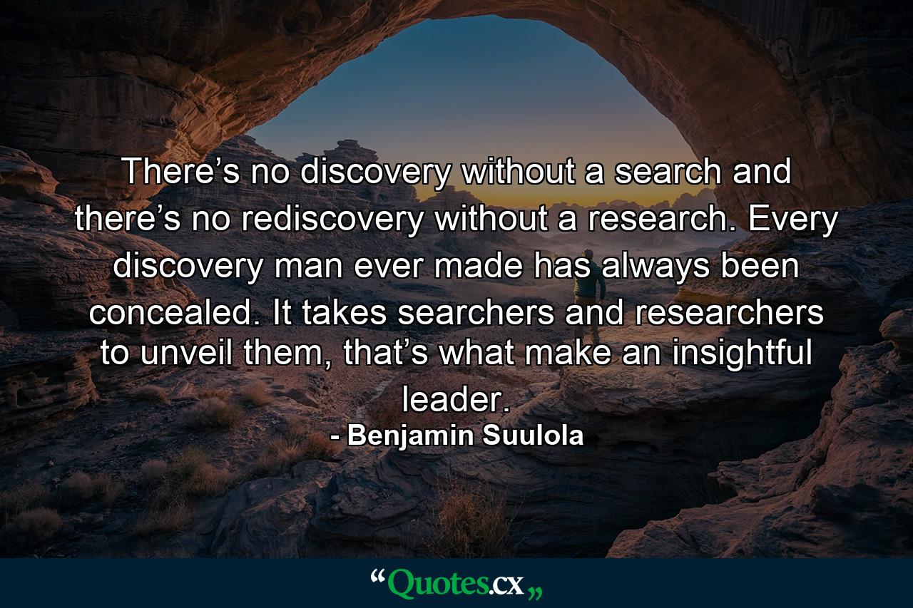 There’s no discovery without a search and there’s no rediscovery without a research. Every discovery man ever made has always been concealed. It takes searchers and researchers to unveil them, that’s what make an insightful leader. - Quote by Benjamin Suulola