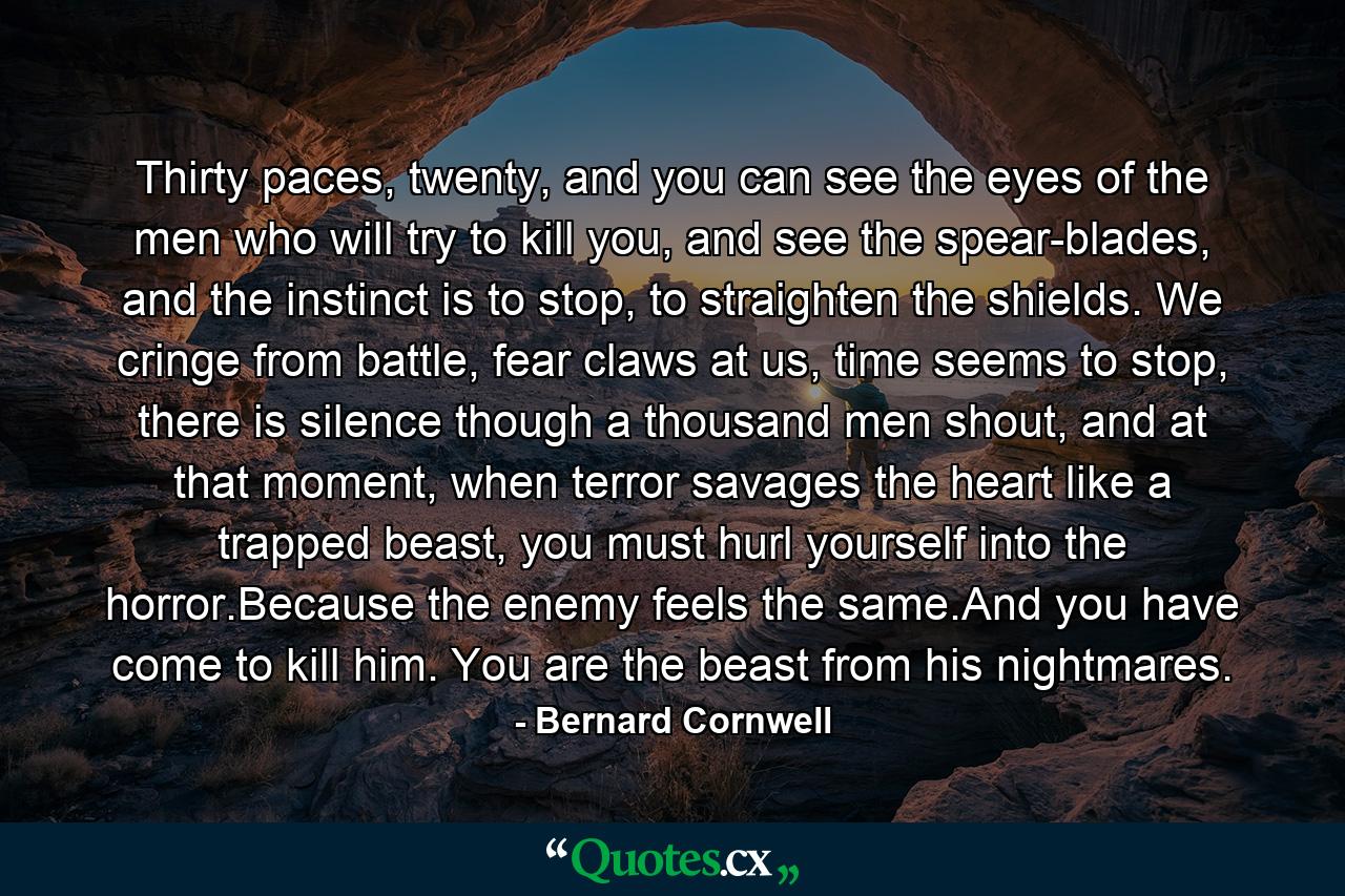 Thirty paces, twenty, and you can see the eyes of the men who will try to kill you, and see the spear-blades, and the instinct is to stop, to straighten the shields. We cringe from battle, fear claws at us, time seems to stop, there is silence though a thousand men shout, and at that moment, when terror savages the heart like a trapped beast, you must hurl yourself into the horror.Because the enemy feels the same.And you have come to kill him. You are the beast from his nightmares. - Quote by Bernard Cornwell