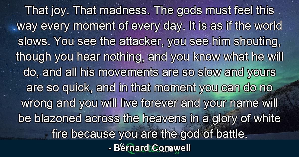 That joy. That madness. The gods must feel this way every moment of every day. It is as if the world slows. You see the attacker, you see him shouting, though you hear nothing, and you know what he will do, and all his movements are so slow and yours are so quick, and in that moment you can do no wrong and you will live forever and your name will be blazoned across the heavens in a glory of white fire because you are the god of battle. - Quote by Bernard Cornwell
