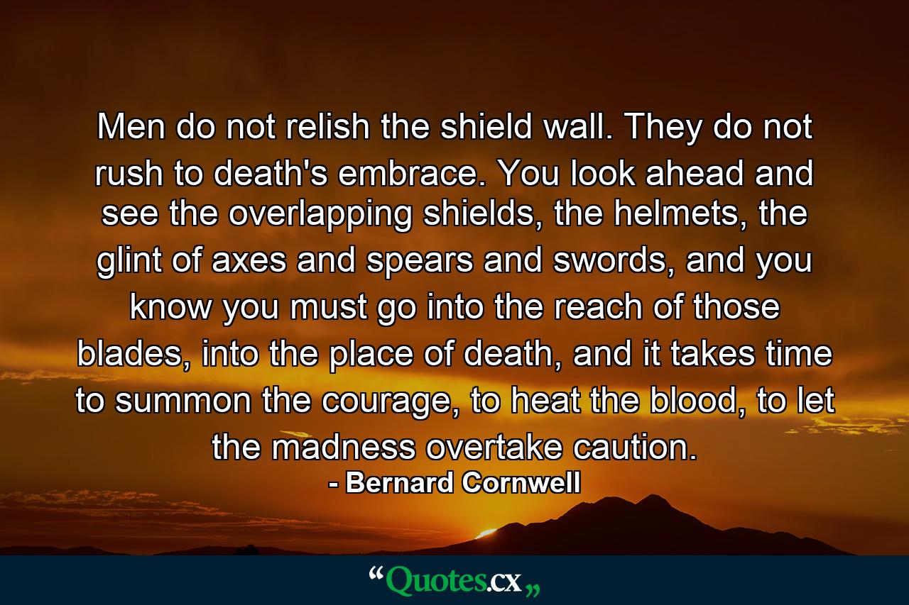 Men do not relish the shield wall. They do not rush to death's embrace. You look ahead and see the overlapping shields, the helmets, the glint of axes and spears and swords, and you know you must go into the reach of those blades, into the place of death, and it takes time to summon the courage, to heat the blood, to let the madness overtake caution. - Quote by Bernard Cornwell