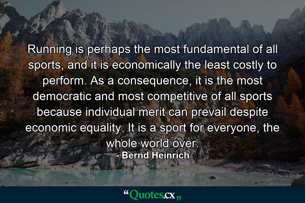 Running is perhaps the most fundamental of all sports, and it is economically the least costly to perform. As a consequence, it is the most democratic and most competitive of all sports because individual merit can prevail despite economic equality. It is a sport for everyone, the whole world over. - Quote by Bernd Heinrich