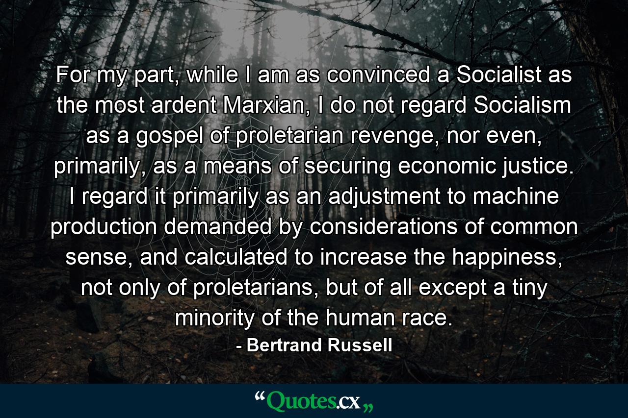 For my part, while I am as convinced a Socialist as the most ardent Marxian, I do not regard Socialism as a gospel of proletarian revenge, nor even, primarily, as a means of securing economic justice. I regard it primarily as an adjustment to machine production demanded by considerations of common sense, and calculated to increase the happiness, not only of proletarians, but of all except a tiny minority of the human race. - Quote by Bertrand Russell