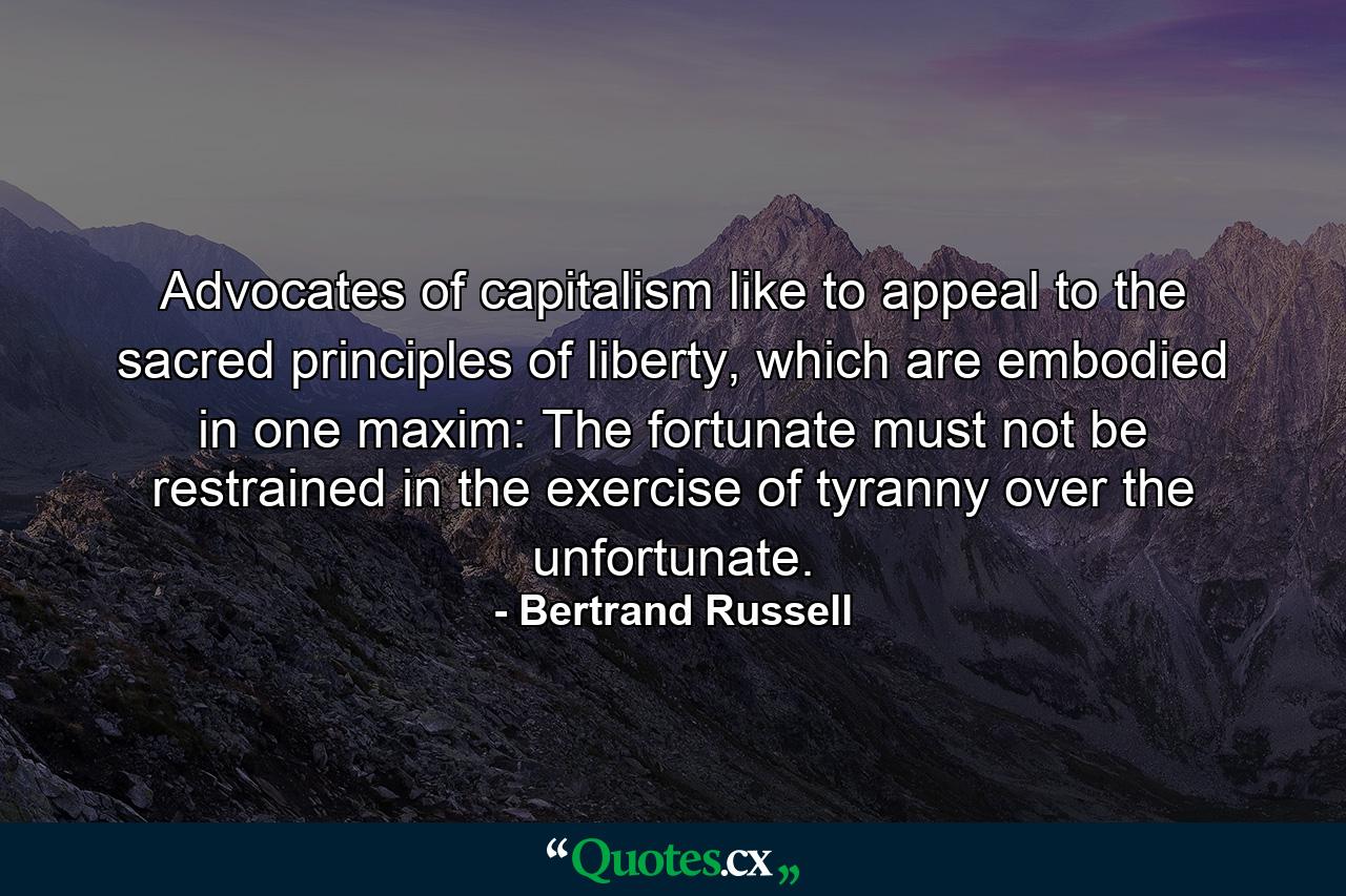 Advocates of capitalism like to appeal to the sacred principles of liberty, which are embodied in one maxim: The fortunate must not be restrained in the exercise of tyranny over the unfortunate. - Quote by Bertrand Russell