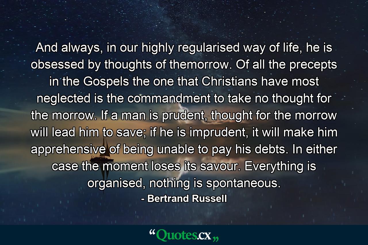 And always, in our highly regularised way of life, he is obsessed by thoughts of themorrow. Of all the precepts in the Gospels the one that Christians have most neglected is the commandment to take no thought for the morrow. If a man is prudent, thought for the morrow will lead him to save; if he is imprudent, it will make him apprehensive of being unable to pay his debts. In either case the moment loses its savour. Everything is organised, nothing is spontaneous. - Quote by Bertrand Russell