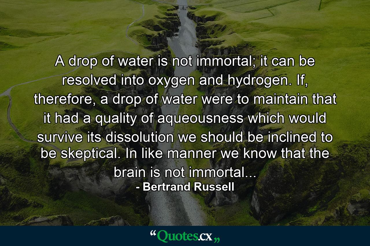 A drop of water is not immortal; it can be resolved into oxygen and hydrogen. If, therefore, a drop of water were to maintain that it had a quality of aqueousness which would survive its dissolution we should be inclined to be skeptical. In like manner we know that the brain is not immortal... - Quote by Bertrand Russell