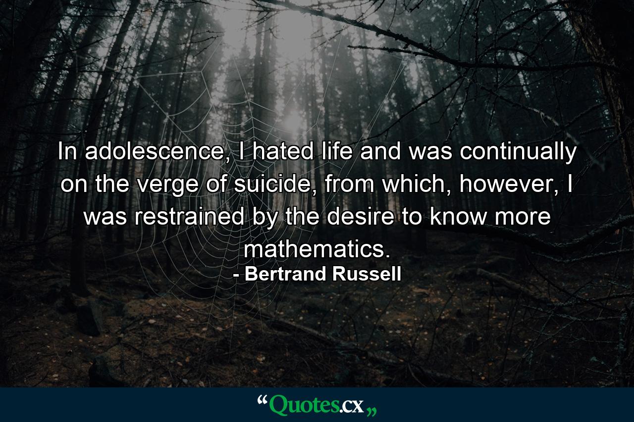 In adolescence, I hated life and was continually on the verge of suicide, from which, however, I was restrained by the desire to know more mathematics. - Quote by Bertrand Russell