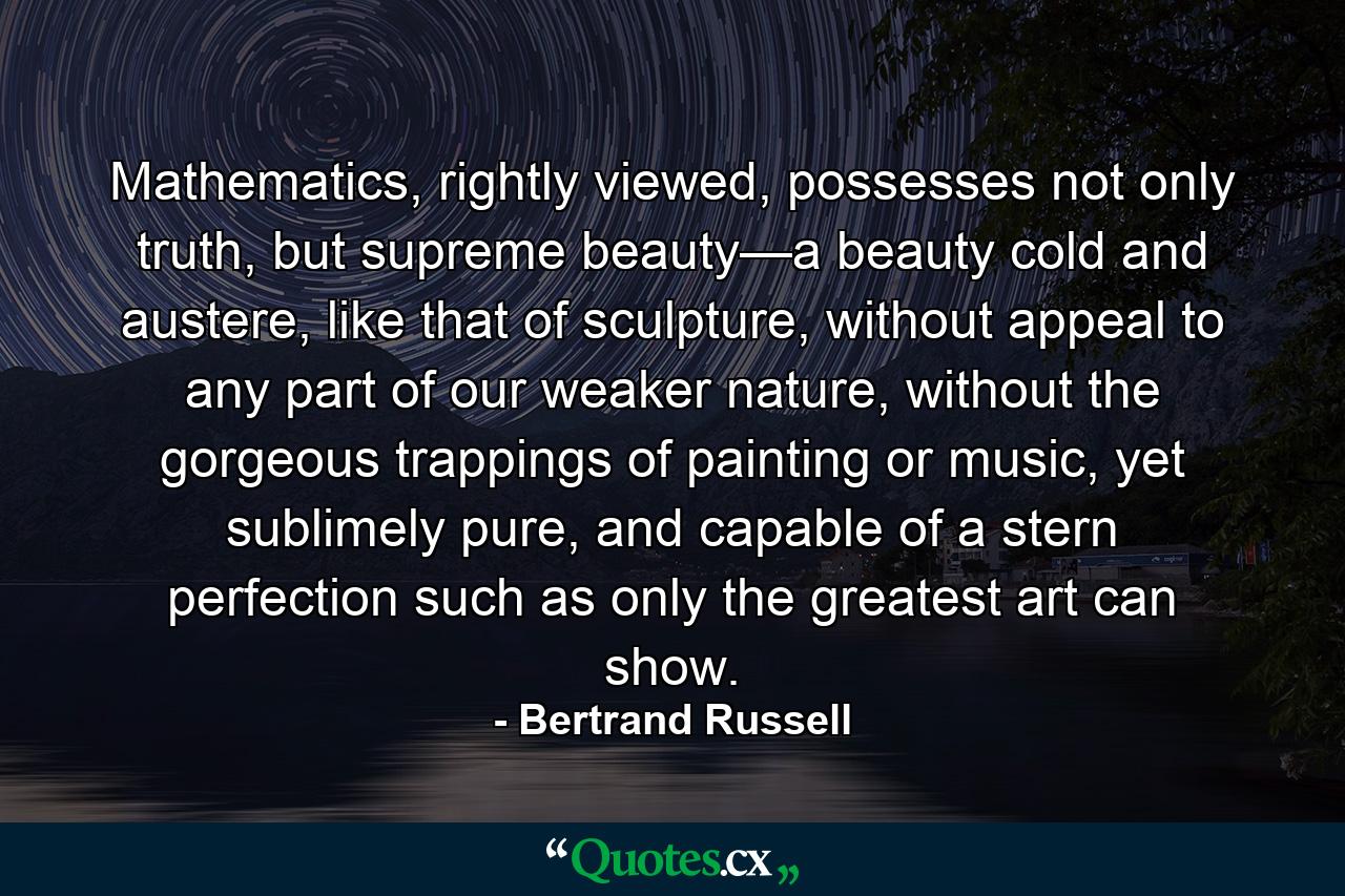 Mathematics, rightly viewed, possesses not only truth, but supreme beauty—a beauty cold and austere, like that of sculpture, without appeal to any part of our weaker nature, without the gorgeous trappings of painting or music, yet sublimely pure, and capable of a stern perfection such as only the greatest art can show. - Quote by Bertrand Russell