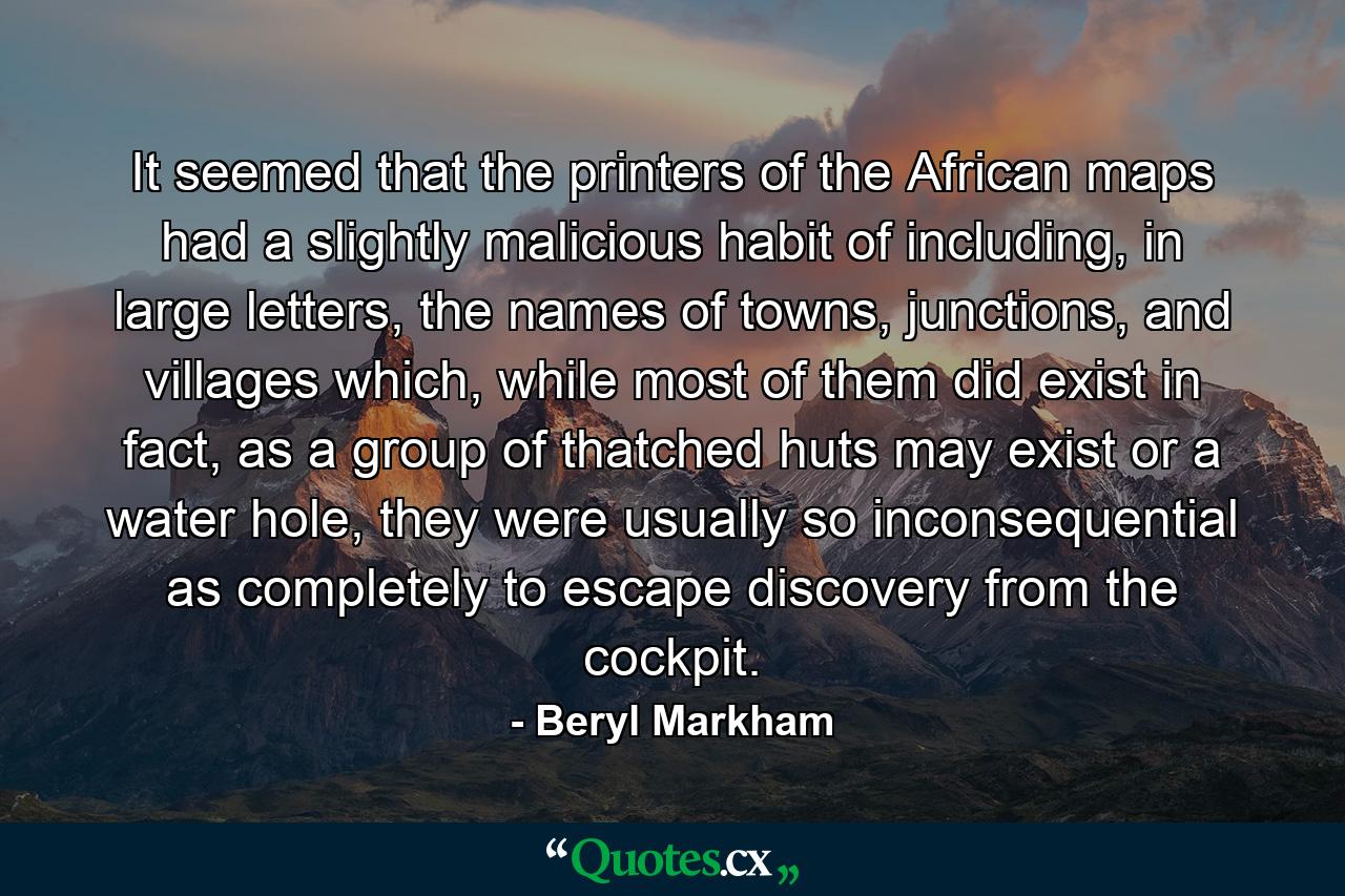 It seemed that the printers of the African maps had a slightly malicious habit of including, in large letters, the names of towns, junctions, and villages which, while most of them did exist in fact, as a group of thatched huts may exist or a water hole, they were usually so inconsequential as completely to escape discovery from the cockpit. - Quote by Beryl Markham