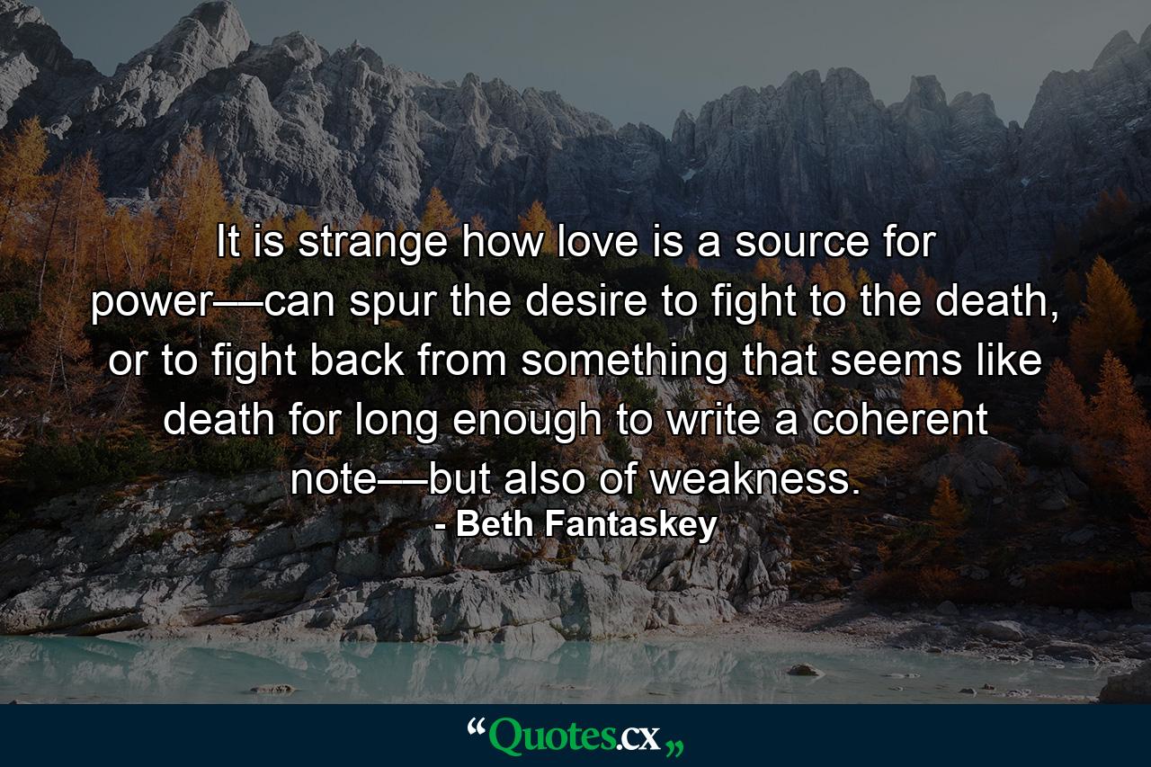 It is strange how love is a source for power––can spur the desire to fight to the death, or to fight back from something that seems like death for long enough to write a coherent note––but also of weakness. - Quote by Beth Fantaskey