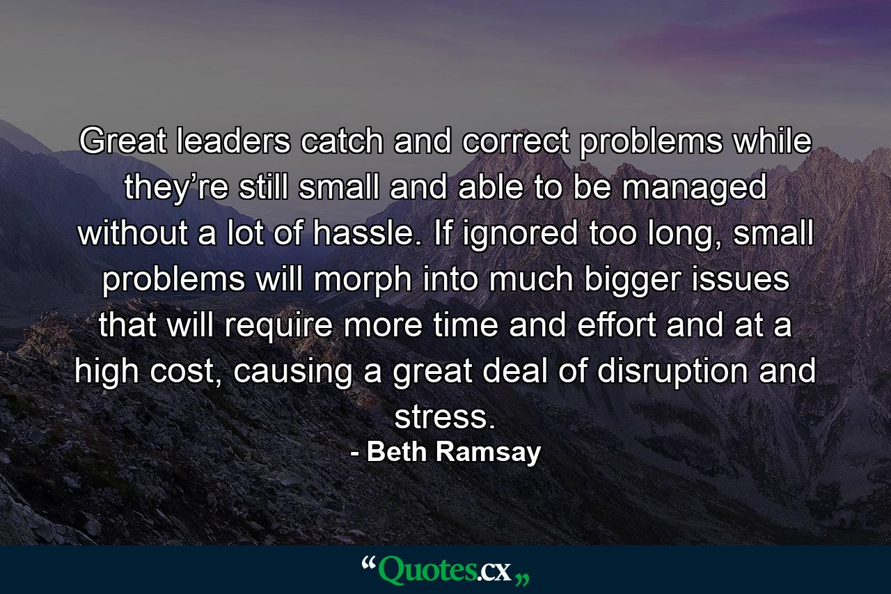 Great leaders catch and correct problems while they’re still small and able to be managed without a lot of hassle. If ignored too long, small problems will morph into much bigger issues that will require more time and effort and at a high cost, causing a great deal of disruption and stress. - Quote by Beth Ramsay