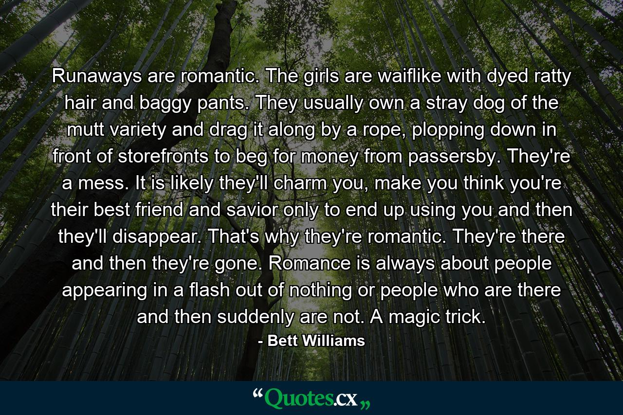 Runaways are romantic. The girls are waiflike with dyed ratty hair and baggy pants. They usually own a stray dog of the mutt variety and drag it along by a rope, plopping down in front of storefronts to beg for money from passersby. They're a mess. It is likely they'll charm you, make you think you're their best friend and savior only to end up using you and then they'll disappear. That's why they're romantic. They're there and then they're gone. Romance is always about people appearing in a flash out of nothing or people who are there and then suddenly are not. A magic trick. - Quote by Bett Williams