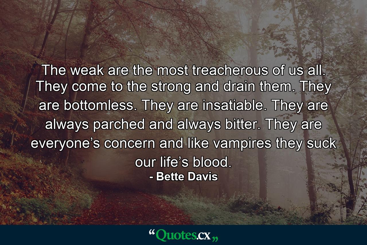 The weak are the most treacherous of us all. They come to the strong and drain them. They are bottomless. They are insatiable. They are always parched and always bitter. They are everyone’s concern and like vampires they suck our life’s blood. - Quote by Bette Davis