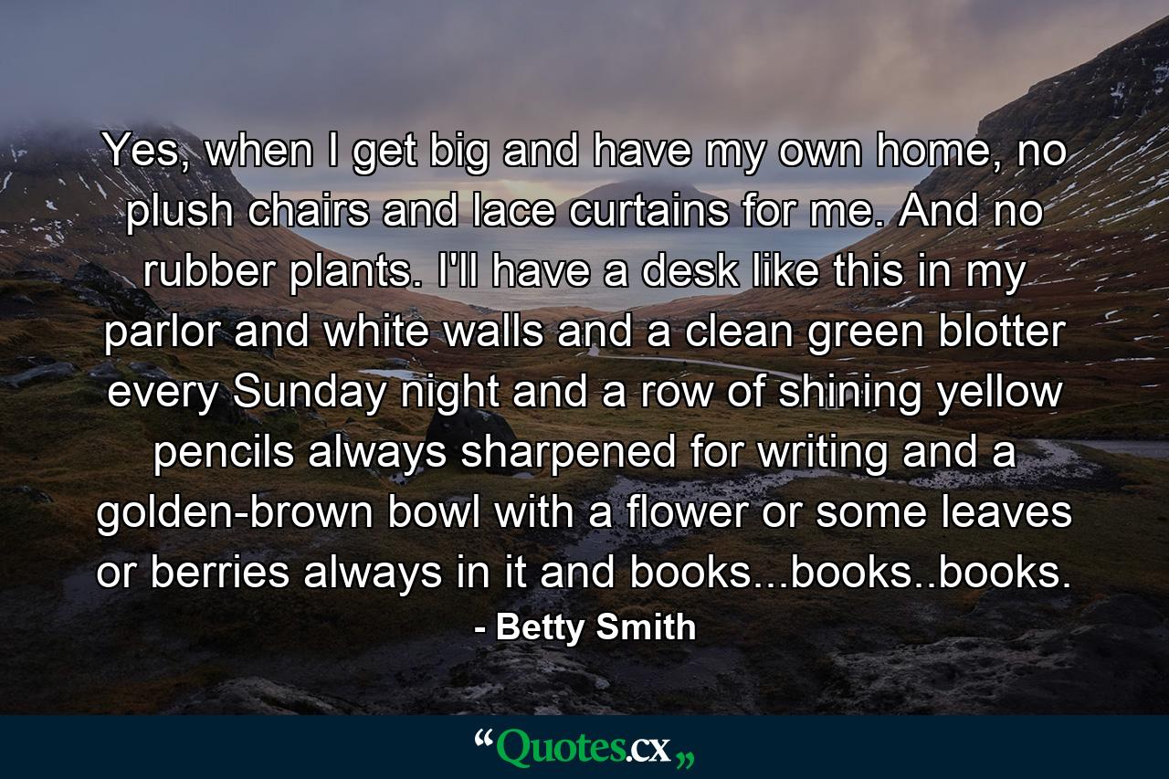 Yes, when I get big and have my own home, no plush chairs and lace curtains for me. And no rubber plants. I'll have a desk like this in my parlor and white walls and a clean green blotter every Sunday night and a row of shining yellow pencils always sharpened for writing and a golden-brown bowl with a flower or some leaves or berries always in it and books...books..books. - Quote by Betty Smith