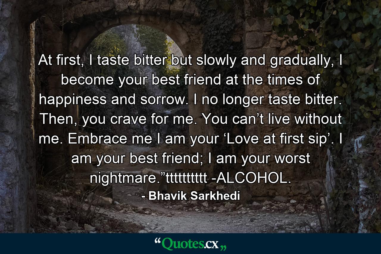 At first, I taste bitter but slowly and gradually, I become your best friend at the times of happiness and sorrow. I no longer taste bitter. Then, you crave for me. You can’t live without me. Embrace me I am your ‘Love at first sip’. I am your best friend; I am your worst nightmare.”tttttttttt -ALCOHOL. - Quote by Bhavik Sarkhedi