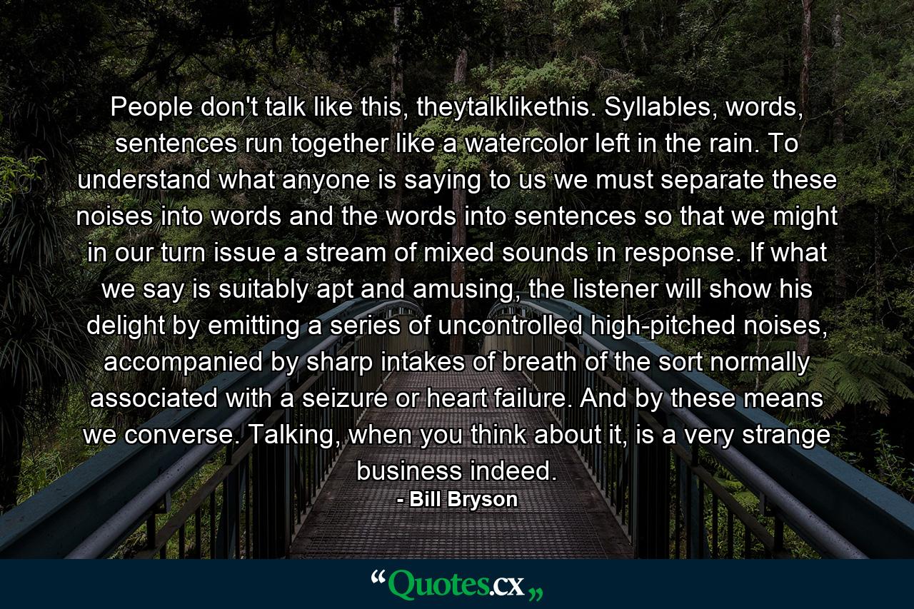 People don't talk like this, theytalklikethis. Syllables, words, sentences run together like a watercolor left in the rain. To understand what anyone is saying to us we must separate these noises into words and the words into sentences so that we might in our turn issue a stream of mixed sounds in response. If what we say is suitably apt and amusing, the listener will show his delight by emitting a series of uncontrolled high-pitched noises, accompanied by sharp intakes of breath of the sort normally associated with a seizure or heart failure. And by these means we converse. Talking, when you think about it, is a very strange business indeed. - Quote by Bill Bryson