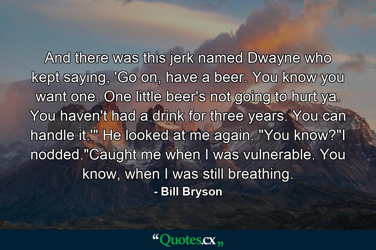 And there was this jerk named Dwayne who kept saying, 'Go on, have a beer. You know you want one. One little beer's not going to hurt ya. You haven't had a drink for three years. You can handle it.'