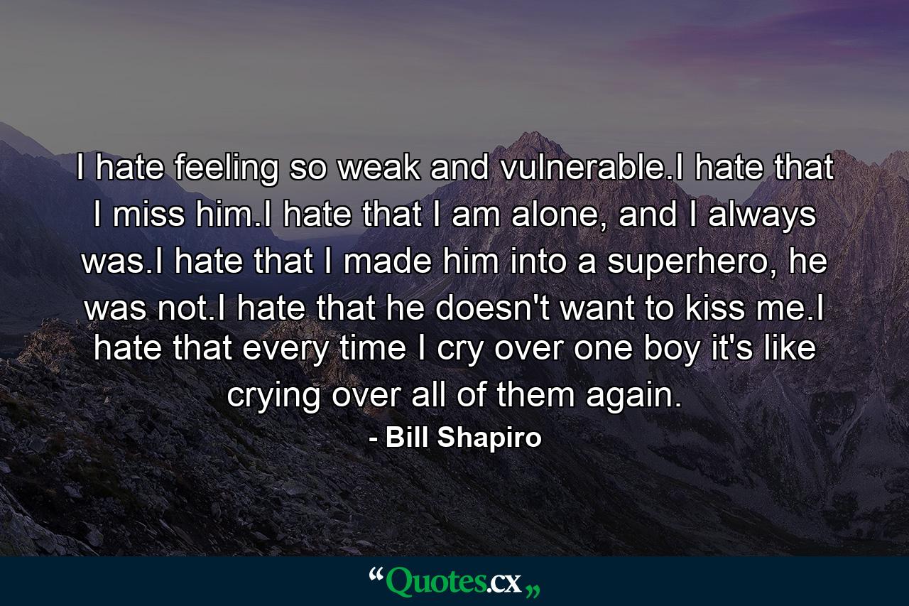 I hate feeling so weak and vulnerable.I hate that I miss him.I hate that I am alone, and I always was.I hate that I made him into a superhero, he was not.I hate that he doesn't want to kiss me.I hate that every time I cry over one boy it's like crying over all of them again. - Quote by Bill Shapiro