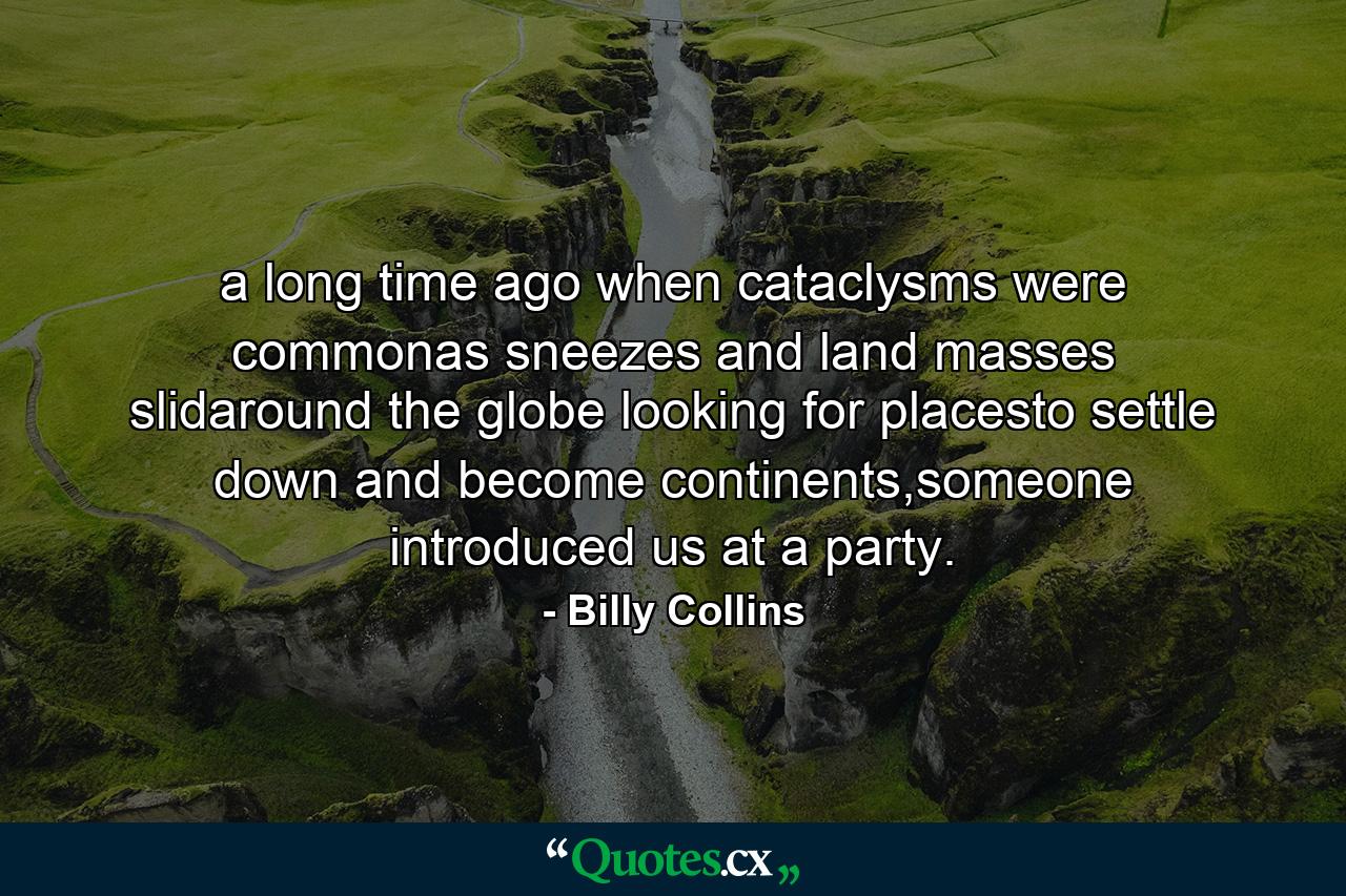 a long time ago when cataclysms were commonas sneezes and land masses slidaround the globe looking for placesto settle down and become continents,someone introduced us at a party. - Quote by Billy Collins