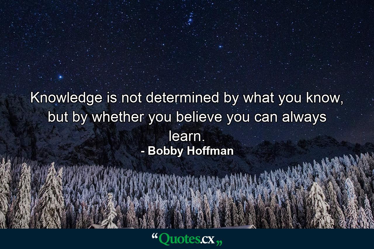 Knowledge is not determined by what you know, but by whether you believe you can always learn. - Quote by Bobby Hoffman