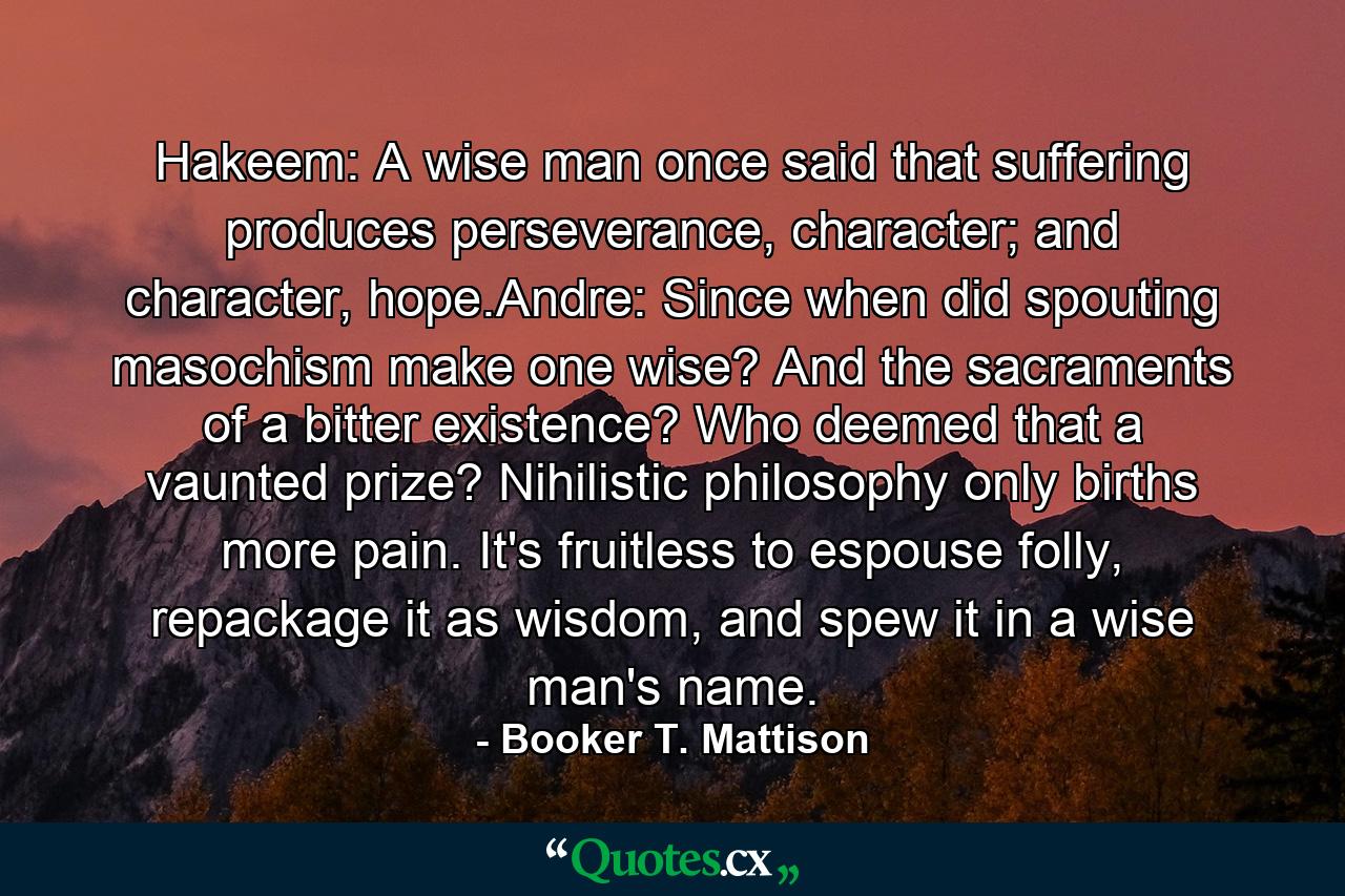 Hakeem: A wise man once said that suffering produces perseverance, character; and character, hope.Andre: Since when did spouting masochism make one wise? And the sacraments of a bitter existence? Who deemed that a vaunted prize? Nihilistic philosophy only births more pain. It's fruitless to espouse folly, repackage it as wisdom, and spew it in a wise man's name. - Quote by Booker T. Mattison