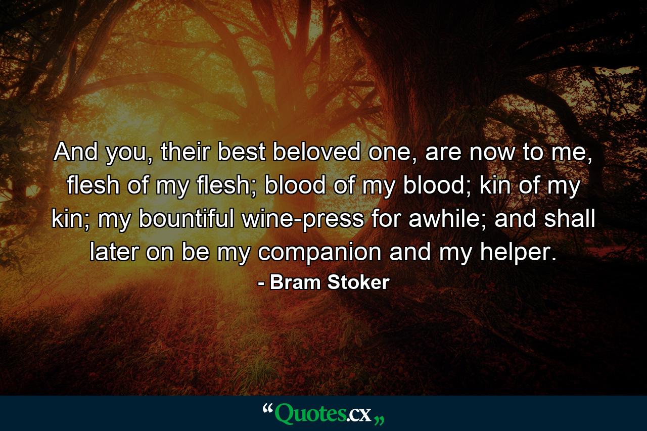 And you, their best beloved one, are now to me, flesh of my flesh; blood of my blood; kin of my kin; my bountiful wine-press for awhile; and shall later on be my companion and my helper. - Quote by Bram Stoker