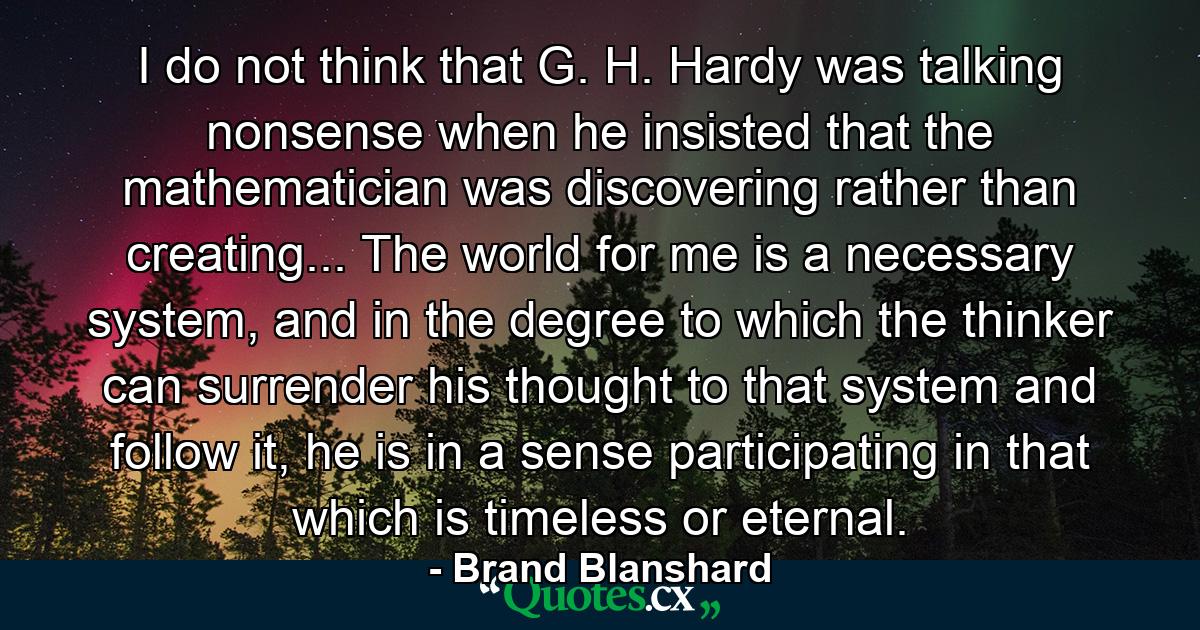 I do not think that G. H. Hardy was talking nonsense when he insisted that the mathematician was discovering rather than creating... The world for me is a necessary system, and in the degree to which the thinker can surrender his thought to that system and follow it, he is in a sense participating in that which is timeless or eternal. - Quote by Brand Blanshard