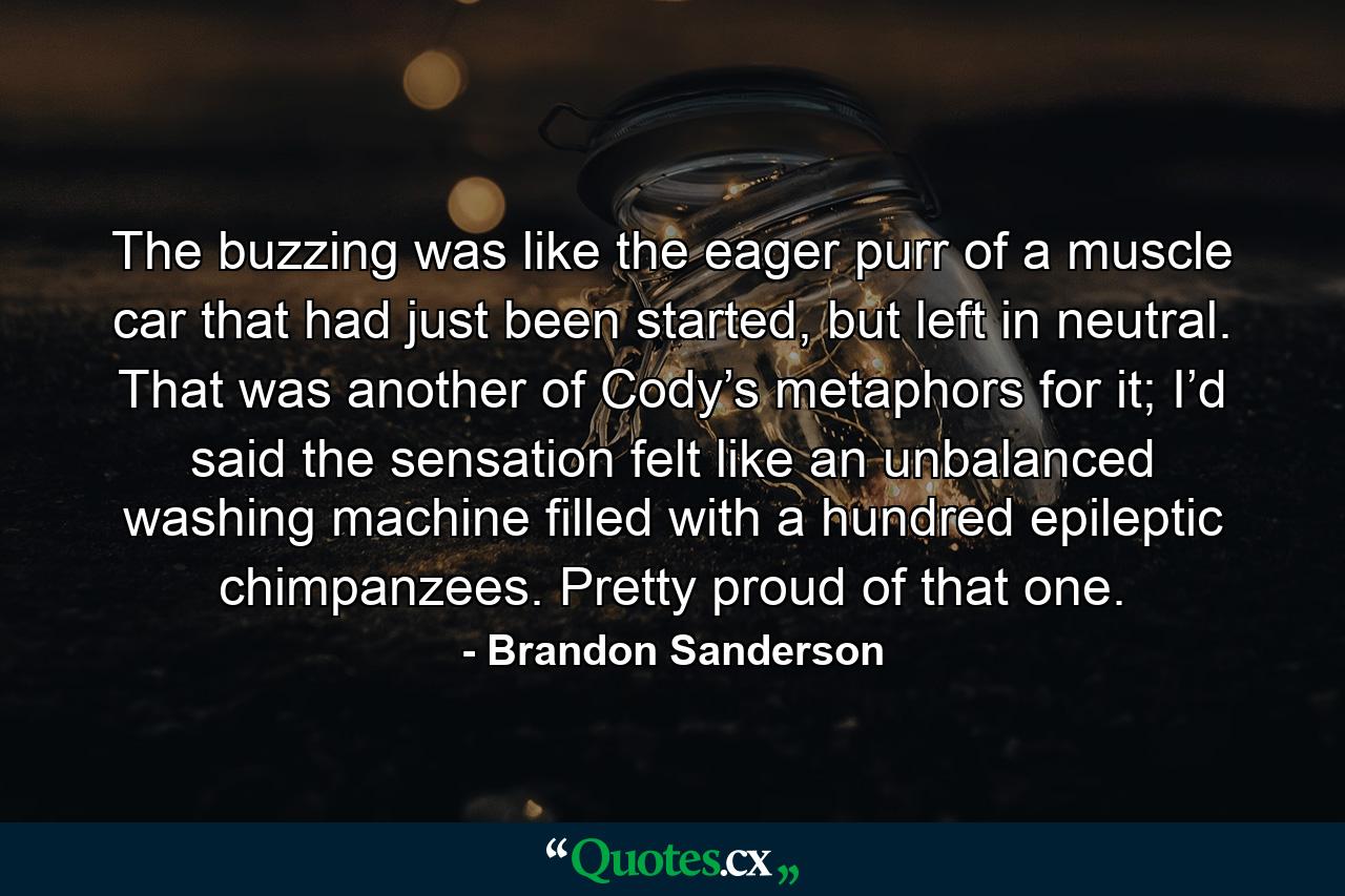 The buzzing was like the eager purr of a muscle car that had just been started, but left in neutral. That was another of Cody’s metaphors for it; I’d said the sensation felt like an unbalanced washing machine filled with a hundred epileptic chimpanzees. Pretty proud of that one. - Quote by Brandon Sanderson