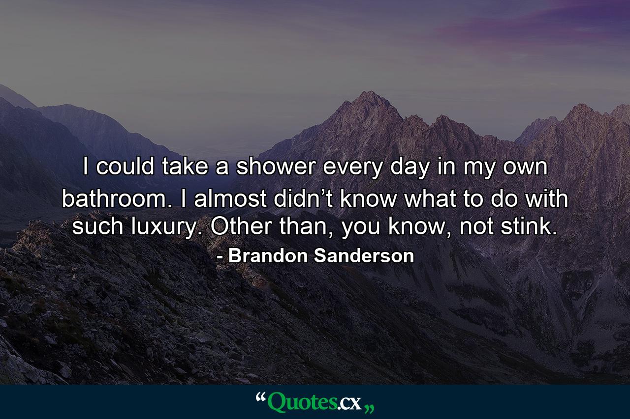 I could take a shower every day in my own bathroom. I almost didn’t know what to do with such luxury. Other than, you know, not stink. - Quote by Brandon Sanderson