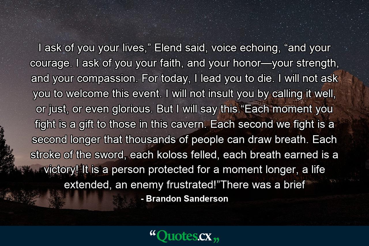 I ask of you your lives,” Elend said, voice echoing, “and your courage. I ask of you your faith, and your honor—your strength, and your compassion. For today, I lead you to die. I will not ask you to welcome this event. I will not insult you by calling it well, or just, or even glorious. But I will say this.“Each moment you fight is a gift to those in this cavern. Each second we fight is a second longer that thousands of people can draw breath. Each stroke of the sword, each koloss felled, each breath earned is a victory! It is a person protected for a moment longer, a life extended, an enemy frustrated!”There was a brief - Quote by Brandon Sanderson