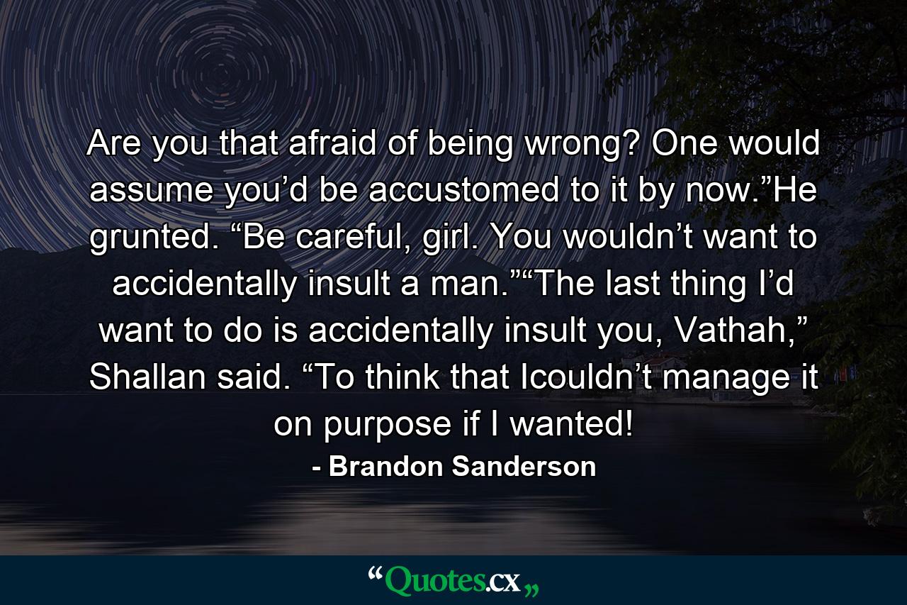 Are you that afraid of being wrong? One would assume you’d be accustomed to it by now.”He grunted. “Be careful, girl. You wouldn’t want to accidentally insult a man.”“The last thing I’d want to do is accidentally insult you, Vathah,” Shallan said. “To think that Icouldn’t manage it on purpose if I wanted! - Quote by Brandon Sanderson