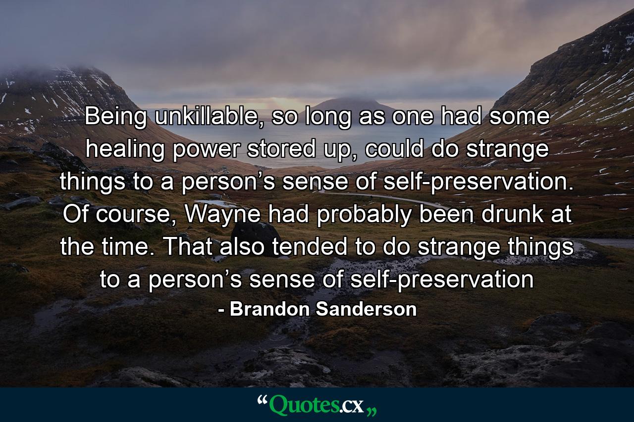 Being unkillable, so long as one had some healing power stored up, could do strange things to a person’s sense of self-preservation. Of course, Wayne had probably been drunk at the time. That also tended to do strange things to a person’s sense of self-preservation - Quote by Brandon Sanderson