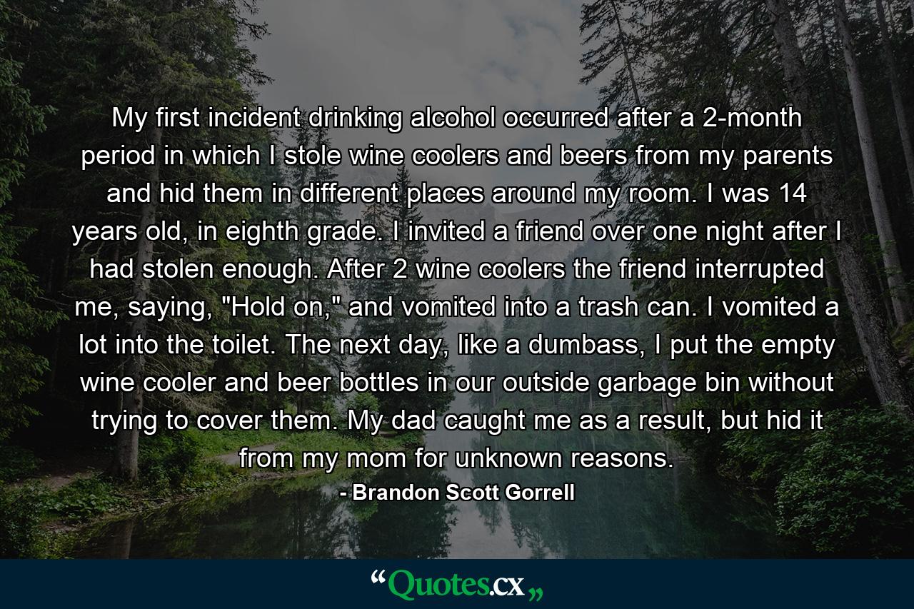 My first incident drinking alcohol occurred after a 2-month period in which I stole wine coolers and beers from my parents and hid them in different places around my room. I was 14 years old, in eighth grade. I invited a friend over one night after I had stolen enough. After 2 wine coolers the friend interrupted me, saying, 