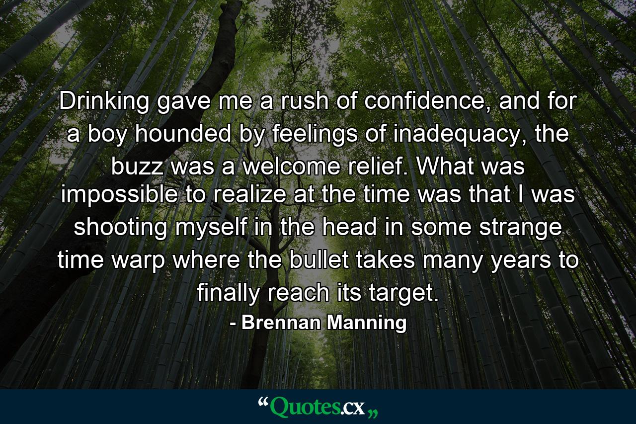 Drinking gave me a rush of confidence, and for a boy hounded by feelings of inadequacy, the buzz was a welcome relief. What was impossible to realize at the time was that I was shooting myself in the head in some strange time warp where the bullet takes many years to finally reach its target. - Quote by Brennan Manning