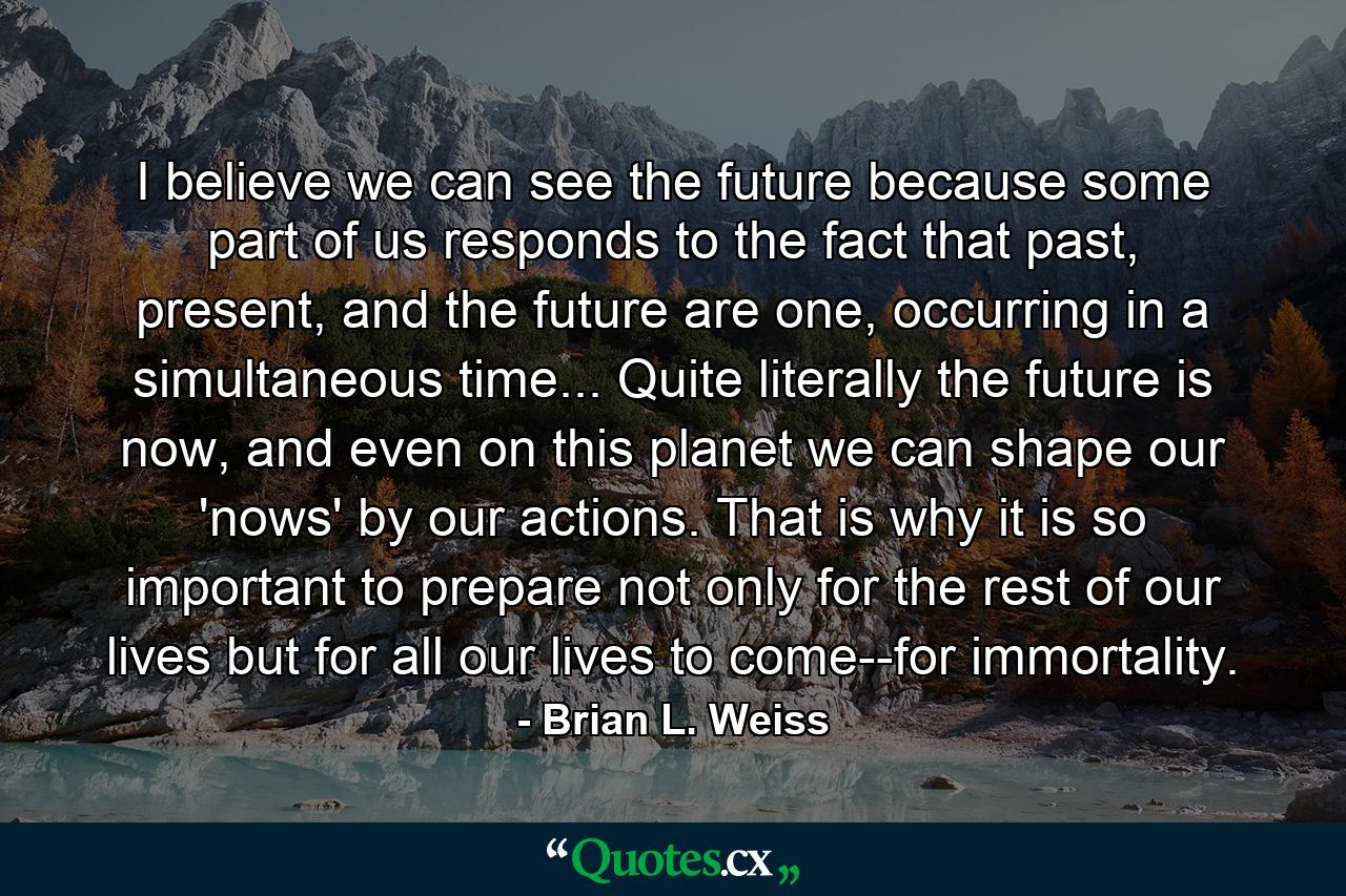 I believe we can see the future because some part of us responds to the fact that past, present, and the future are one, occurring in a simultaneous time... Quite literally the future is now, and even on this planet we can shape our 'nows' by our actions. That is why it is so important to prepare not only for the rest of our lives but for all our lives to come--for immortality. - Quote by Brian L. Weiss