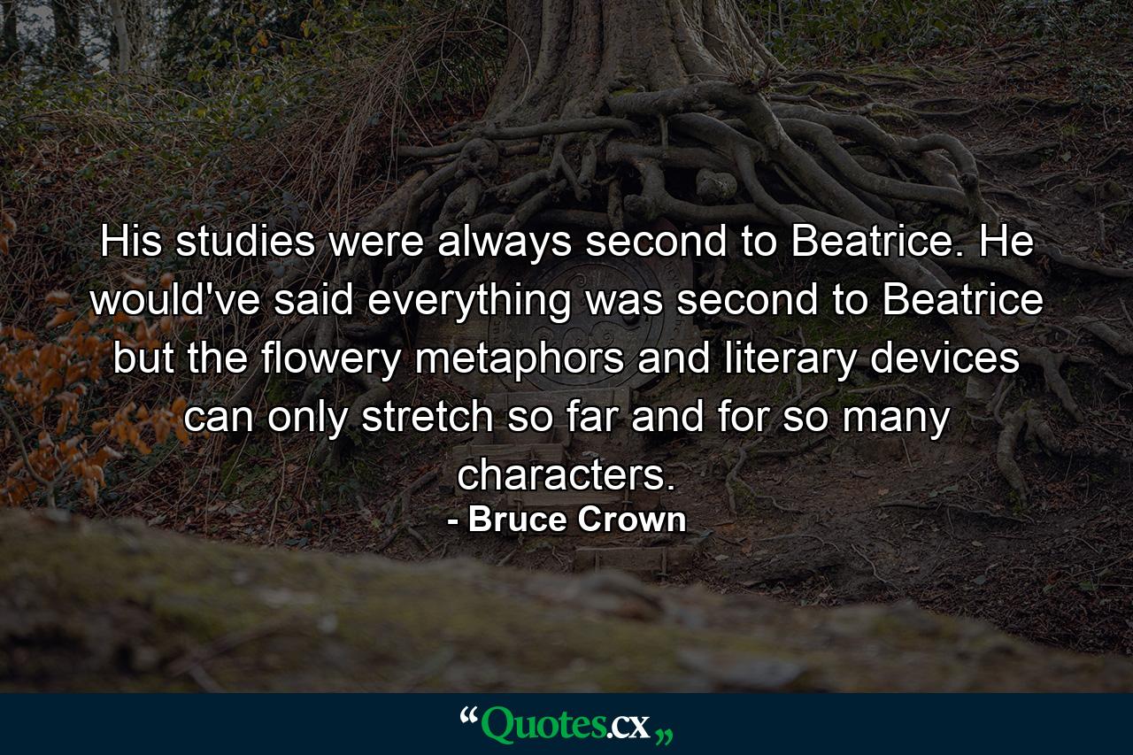 His studies were always second to Beatrice. He would've said everything was second to Beatrice but the flowery metaphors and literary devices can only stretch so far and for so many characters. - Quote by Bruce Crown