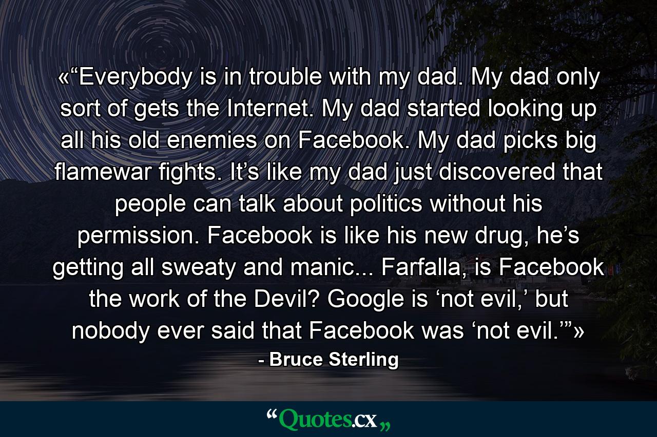 «“Everybody is in trouble with my dad. My dad only sort of gets the Internet. My dad started looking up all his old enemies on Facebook. My dad picks big flamewar fights. It’s like my dad just discovered that people can talk about politics without his permission. Facebook is like his new drug, he’s getting all sweaty and manic... Farfalla, is Facebook the work of the Devil? Google is ‘not evil,’ but nobody ever said that Facebook was ‘not evil.’”» - Quote by Bruce Sterling