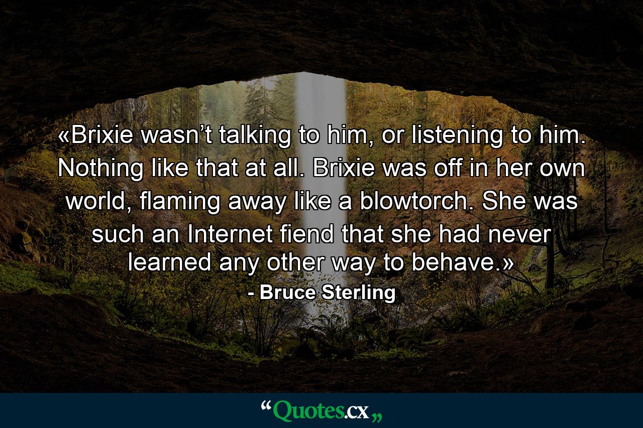 «Brixie wasn’t talking to him, or listening to him. Nothing like that at all. Brixie was off in her own world, flaming away like a blowtorch. She was such an Internet fiend that she had never learned any other way to behave.» - Quote by Bruce Sterling