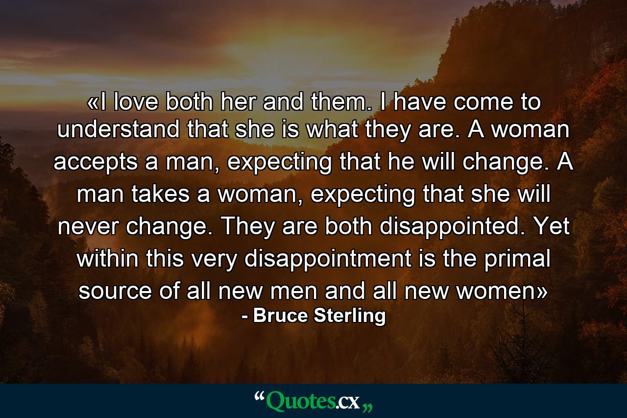 «I love both her and them. I have come to understand that she is what they are. A woman accepts a man, expecting that he will change. A man takes a woman, expecting that she will never change. They are both disappointed. Yet within this very disappointment is the primal source of all new men and all new women» - Quote by Bruce Sterling