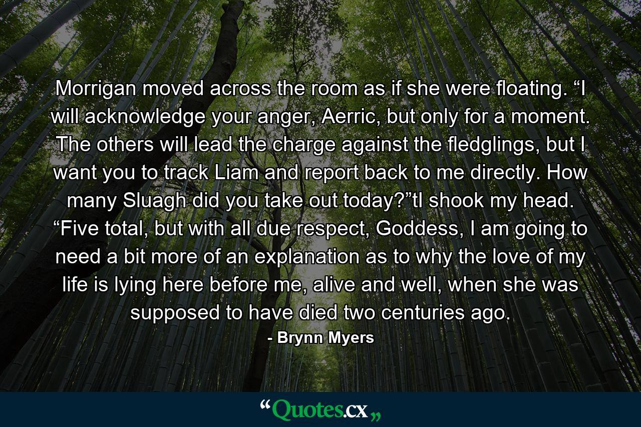 Morrigan moved across the room as if she were floating. “I will acknowledge your anger, Aerric, but only for a moment. The others will lead the charge against the fledglings, but I want you to track Liam and report back to me directly. How many Sluagh did you take out today?”tI shook my head. “Five total, but with all due respect, Goddess, I am going to need a bit more of an explanation as to why the love of my life is lying here before me, alive and well, when she was supposed to have died two centuries ago. - Quote by Brynn Myers