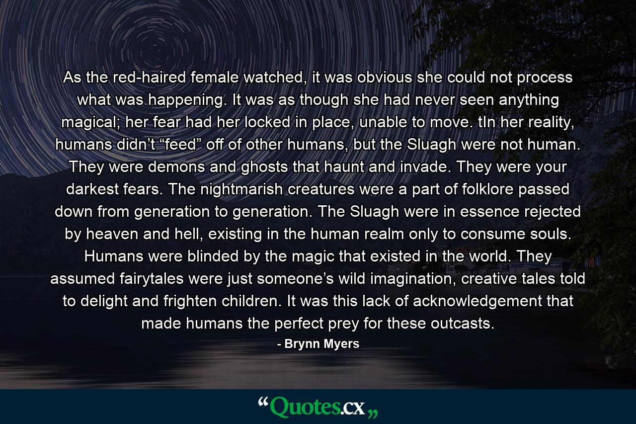 As the red-haired female watched, it was obvious she could not process what was happening. It was as though she had never seen anything magical; her fear had her locked in place, unable to move. tIn her reality, humans didn’t “feed” off of other humans, but the Sluagh were not human. They were demons and ghosts that haunt and invade. They were your darkest fears. The nightmarish creatures were a part of folklore passed down from generation to generation. The Sluagh were in essence rejected by heaven and hell, existing in the human realm only to consume souls. Humans were blinded by the magic that existed in the world. They assumed fairytales were just someone’s wild imagination, creative tales told to delight and frighten children. It was this lack of acknowledgement that made humans the perfect prey for these outcasts. - Quote by Brynn Myers