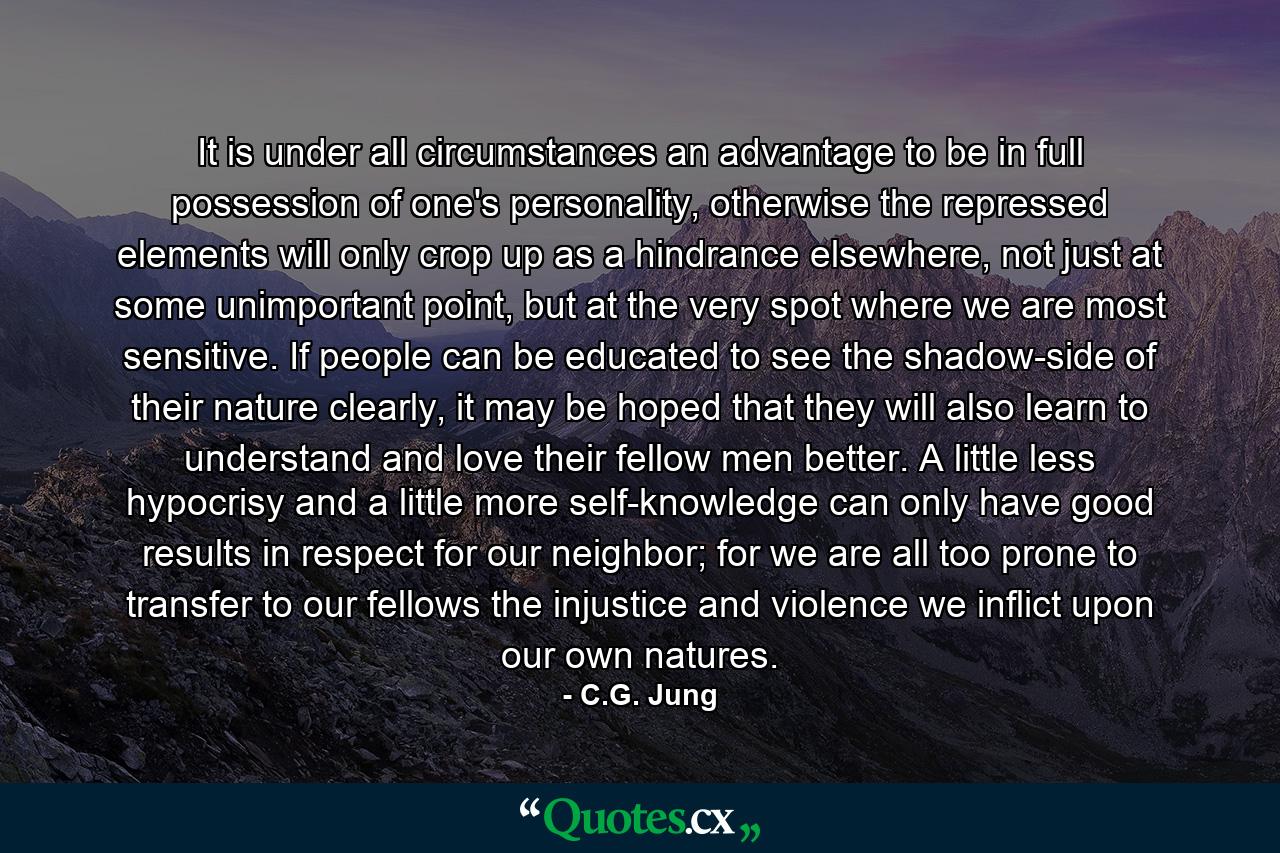 It is under all circumstances an advantage to be in full possession of one's personality, otherwise the repressed elements will only crop up as a hindrance elsewhere, not just at some unimportant point, but at the very spot where we are most sensitive. If people can be educated to see the shadow-side of their nature clearly, it may be hoped that they will also learn to understand and love their fellow men better. A little less hypocrisy and a little more self-knowledge can only have good results in respect for our neighbor; for we are all too prone to transfer to our fellows the injustice and violence we inflict upon our own natures. - Quote by C.G. Jung