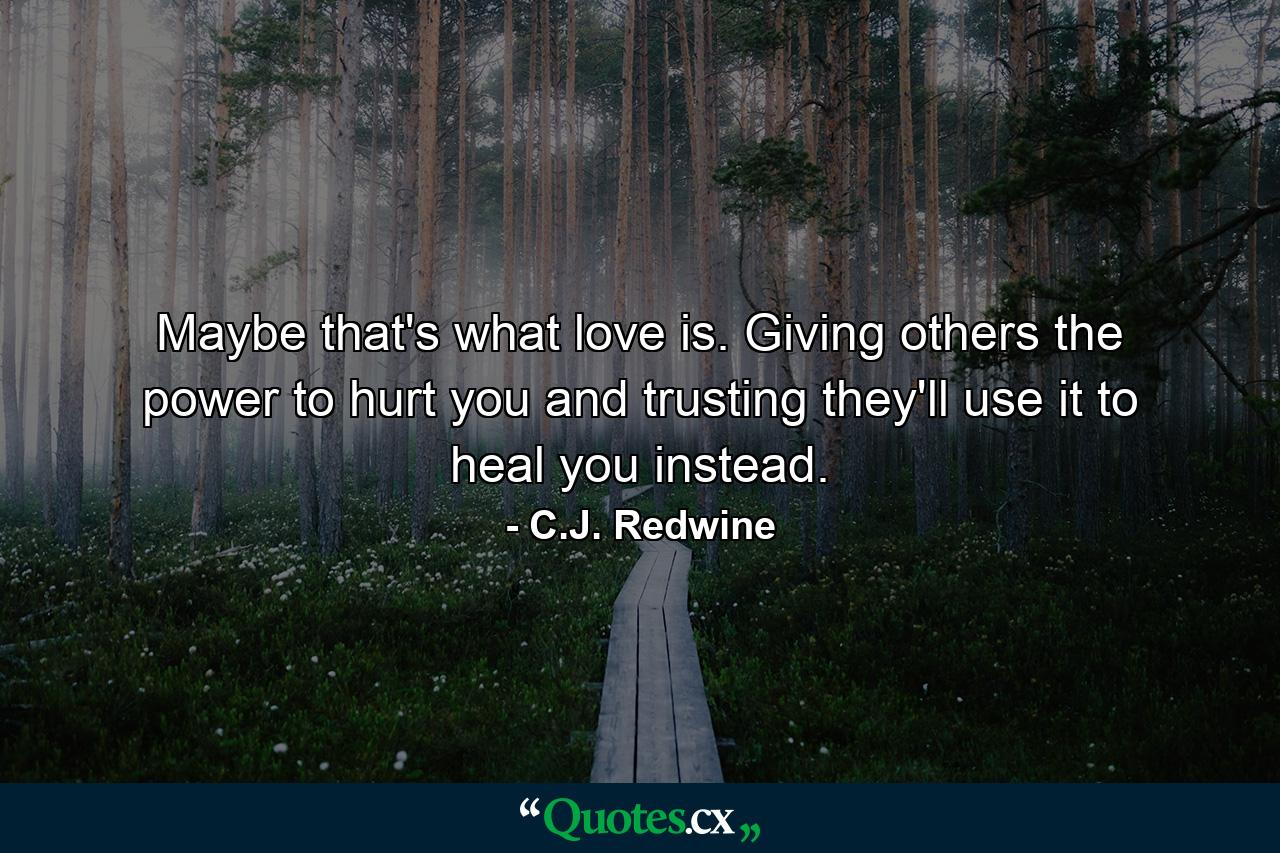 Maybe that's what love is. Giving others the power to hurt you and trusting they'll use it to heal you instead. - Quote by C.J. Redwine