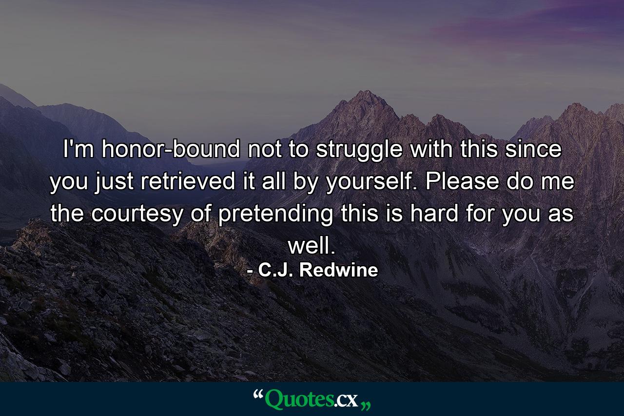 I'm honor-bound not to struggle with this since you just retrieved it all by yourself. Please do me the courtesy of pretending this is hard for you as well. - Quote by C.J. Redwine