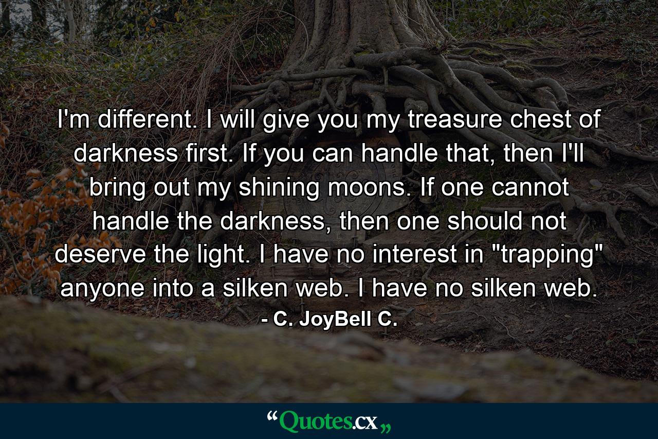 I'm different. I will give you my treasure chest of darkness first. If you can handle that, then I'll bring out my shining moons. If one cannot handle the darkness, then one should not deserve the light. I have no interest in 