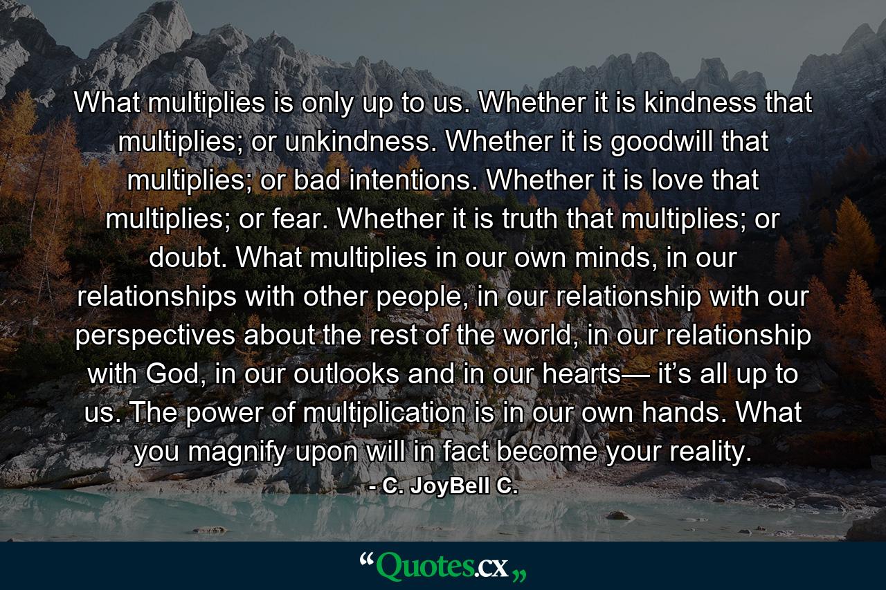 What multiplies is only up to us. Whether it is kindness that multiplies; or unkindness. Whether it is goodwill that multiplies; or bad intentions. Whether it is love that multiplies; or fear. Whether it is truth that multiplies; or doubt. What multiplies in our own minds, in our relationships with other people, in our relationship with our perspectives about the rest of the world, in our relationship with God, in our outlooks and in our hearts— it’s all up to us. The power of multiplication is in our own hands. What you magnify upon will in fact become your reality. - Quote by C. JoyBell C.