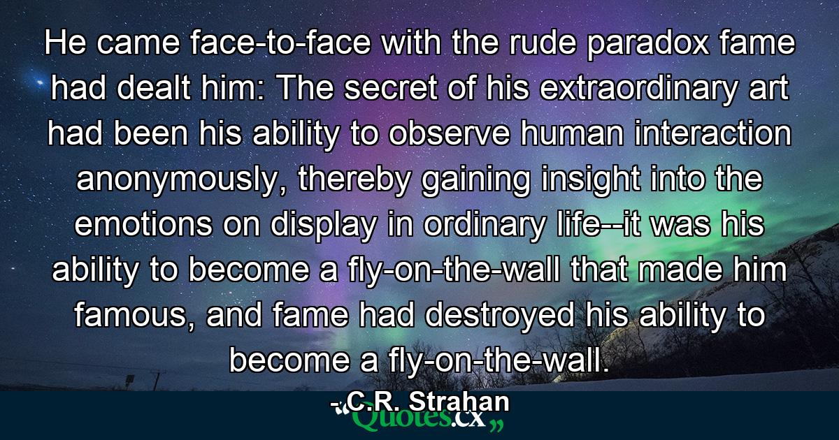 He came face-to-face with the rude paradox fame had dealt him: The secret of his extraordinary art had been his ability to observe human interaction anonymously, thereby gaining insight into the emotions on display in ordinary life--it was his ability to become a fly-on-the-wall that made him famous, and fame had destroyed his ability to become a fly-on-the-wall. - Quote by C.R. Strahan