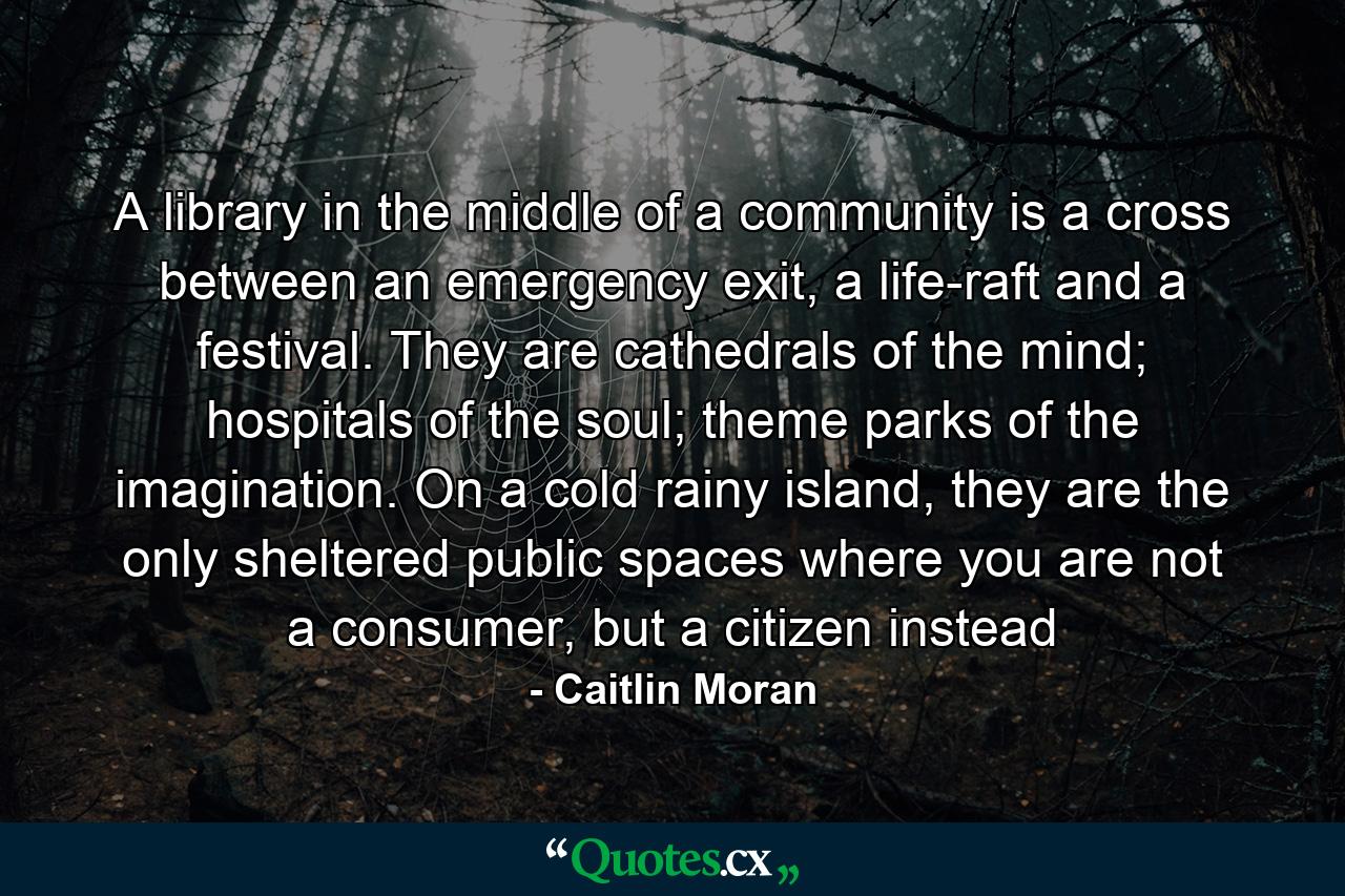 A library in the middle of a community is a cross between an emergency exit, a life-raft and a festival. They are cathedrals of the mind; hospitals of the soul; theme parks of the imagination. On a cold rainy island, they are the only sheltered public spaces where you are not a consumer, but a citizen instead - Quote by Caitlin Moran