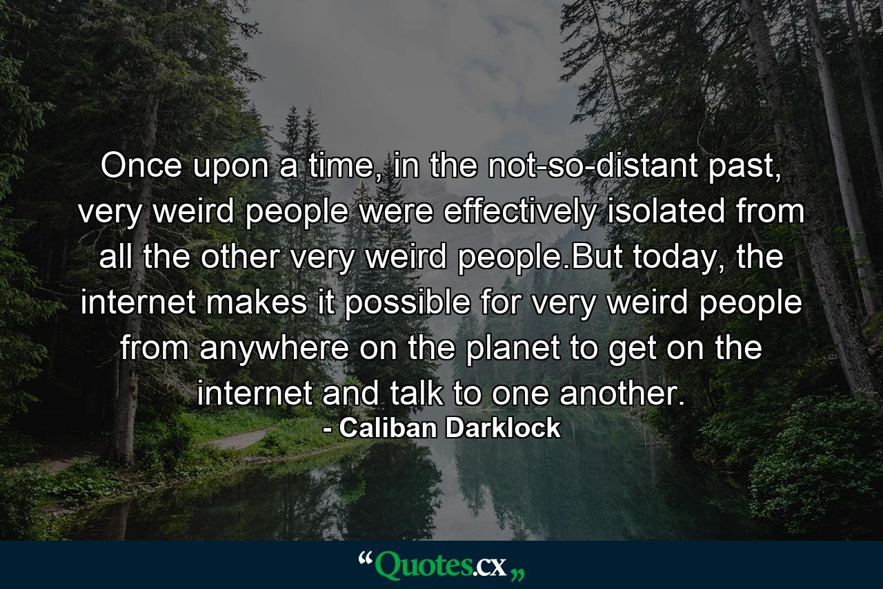 Once upon a time, in the not-so-distant past, very weird people were effectively isolated from all the other very weird people.But today, the internet makes it possible for very weird people from anywhere on the planet to get on the internet and talk to one another. - Quote by Caliban Darklock